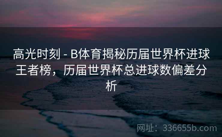 高光时刻 - B体育揭秘历届世界杯进球王者榜，历届世界杯总进球数偏差分析